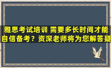 雅思考试培训 需要多长时间才能自信备考？资深老师将为您解答疑问！